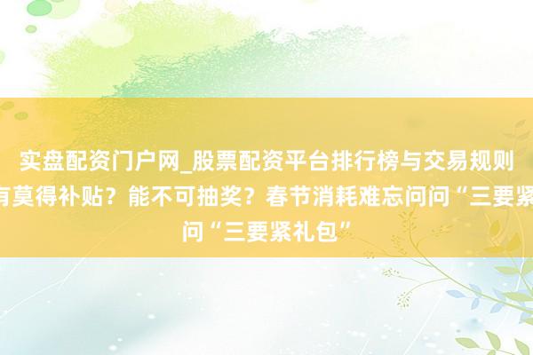 实盘配资门户网_股票配资平台排行榜与交易规则详解 有莫得补贴？能不可抽奖？春节消耗难忘问问“三要紧礼包”