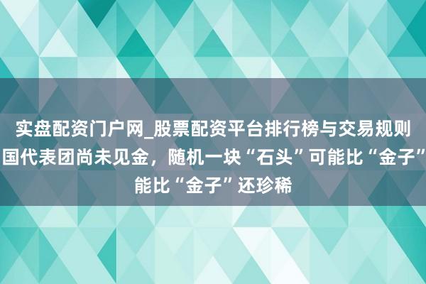 实盘配资门户网_股票配资平台排行榜与交易规则详解 中国代表团尚未见金，随机一块“石头”可能比“金子”还珍稀