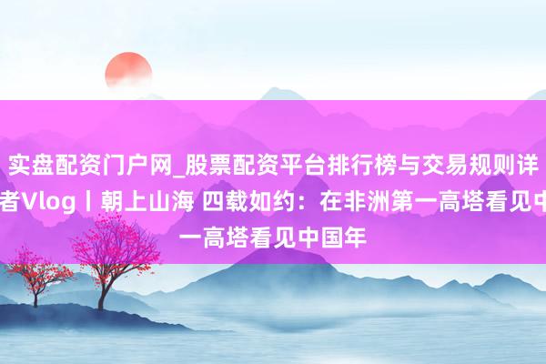 实盘配资门户网_股票配资平台排行榜与交易规则详解 记者Vlog丨朝上山海 四载如约：在非洲第一高塔看见中国年