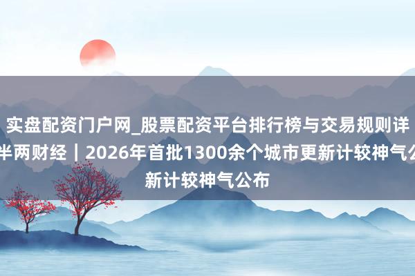 实盘配资门户网_股票配资平台排行榜与交易规则详解 半两财经｜2026年首批1300余个城市更新计较神气公布
