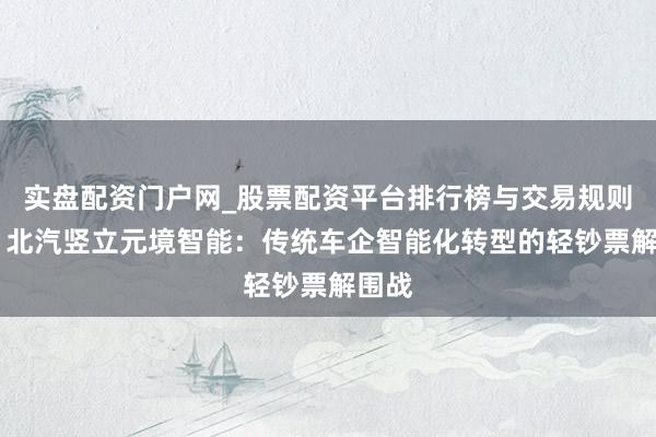 实盘配资门户网_股票配资平台排行榜与交易规则详解 北汽竖立元境智能：传统车企智能化转型的轻钞票解围战