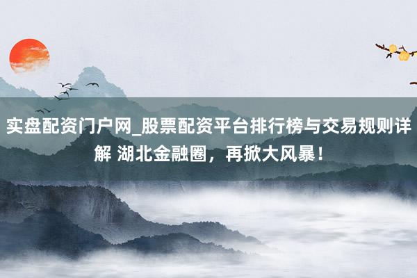 实盘配资门户网_股票配资平台排行榜与交易规则详解 湖北金融圈，再掀大风暴！