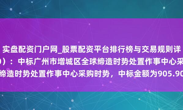 实盘配资门户网_股票配资平台排行榜与交易规则详解 广东建工（002060）：中标广州市增城区全球缔造时势处置作事中心采购时势，中标金额为905.90万元