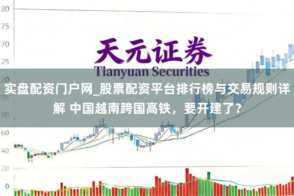 实盘配资门户网_股票配资平台排行榜与交易规则详解 中国越南跨国高铁，要开建了？