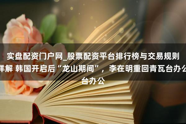 实盘配资门户网_股票配资平台排行榜与交易规则详解 韩国开启后“龙山期间”，李在明重回青瓦台办公