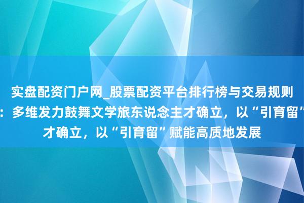 实盘配资门户网_股票配资平台排行榜与交易规则详解 福建晋江市：多维发力鼓舞文学旅东说念主才确立，以“引育留”赋能高质地发展