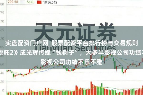 实盘配资门户网_股票配资平台排行榜与交易规则详解 《哪吒2》成光辉传媒“钱树子”，大多半影视公司功绩不乐不雅