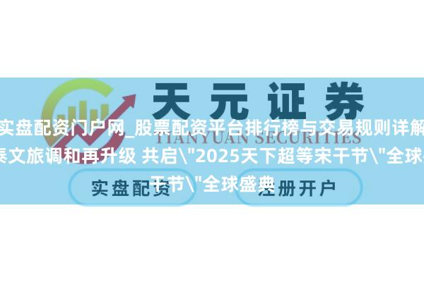 实盘配资门户网_股票配资平台排行榜与交易规则详解 中泰文旅调和再升级 共启＂2025天下超等宋干节＂全球盛典