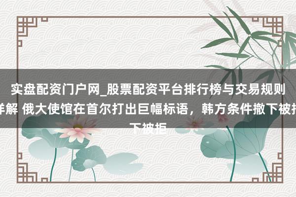 实盘配资门户网_股票配资平台排行榜与交易规则详解 俄大使馆在首尔打出巨幅标语，韩方条件撤下被拒