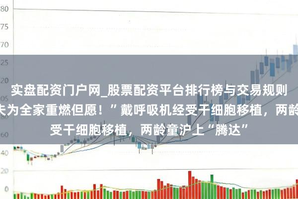 实盘配资门户网_股票配资平台排行榜与交易规则详解 “上海大夫为全家重燃但愿！”戴呼吸机经受干细胞移植，两龄童沪上“腾达”