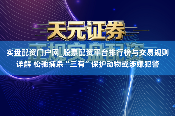 实盘配资门户网_股票配资平台排行榜与交易规则详解 松弛捕杀“三有”保护动物或涉嫌犯警
