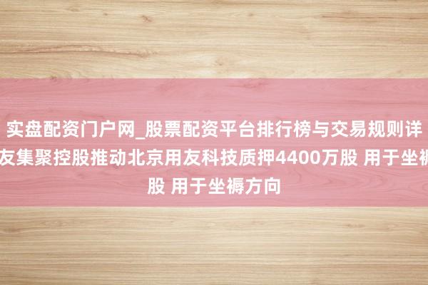 实盘配资门户网_股票配资平台排行榜与交易规则详解 用友集聚控股推动北京用友科技质押4400万股 用于坐褥方向