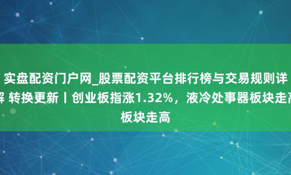实盘配资门户网_股票配资平台排行榜与交易规则详解 转换更新丨创业板指涨1.32%，液冷处事器板块走高