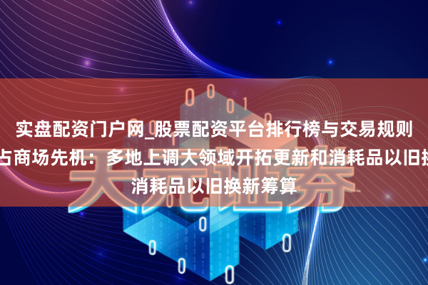 实盘配资门户网_股票配资平台排行榜与交易规则详解 霸占商场先机：多地上调大领域开拓更新和消耗品以旧换新筹算