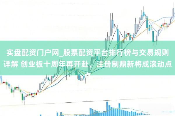 实盘配资门户网_股票配资平台排行榜与交易规则详解 创业板十周年再开赴，注册制鼎新将成滚动点