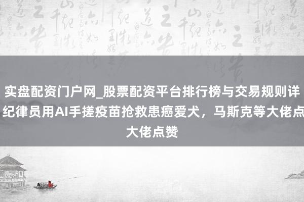 实盘配资门户网_股票配资平台排行榜与交易规则详解 纪律员用AI手搓疫苗抢救患癌爱犬，马斯克等大佬点赞