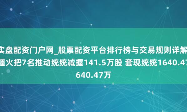 实盘配资门户网_股票配资平台排行榜与交易规则详解 新疆火把7名推动统统减握141.5万股 套现统统1640.47万