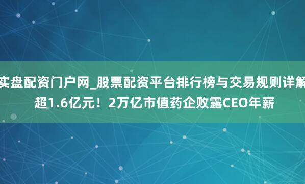 实盘配资门户网_股票配资平台排行榜与交易规则详解 超1.6亿元！2万亿市值药企败露CEO年薪