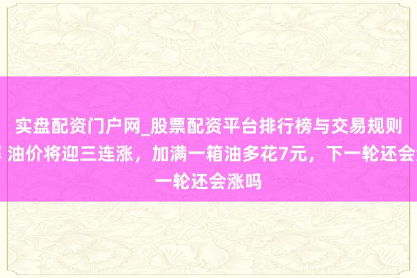 实盘配资门户网_股票配资平台排行榜与交易规则详解 油价将迎三连涨,加满一箱油多花7元,下一轮还会涨吗