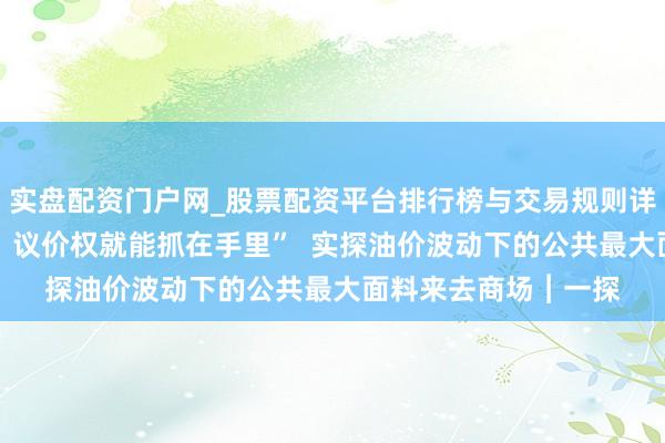 实盘配资门户网_股票配资平台排行榜与交易规则详解 “产物不成替代，议价权就能抓在手里”  实探油价波动下的公共最大面料来去商场︱一探