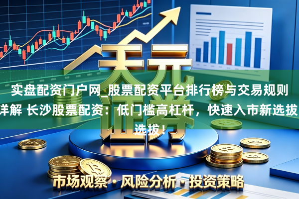 实盘配资门户网_股票配资平台排行榜与交易规则详解 长沙股票配资：低门槛高杠杆，快速入市新选拔！