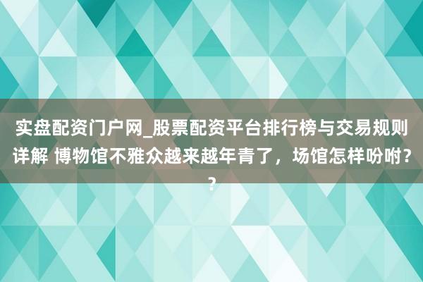 实盘配资门户网_股票配资平台排行榜与交易规则详解 博物馆不雅众越来越年青了，场馆怎样吩咐？