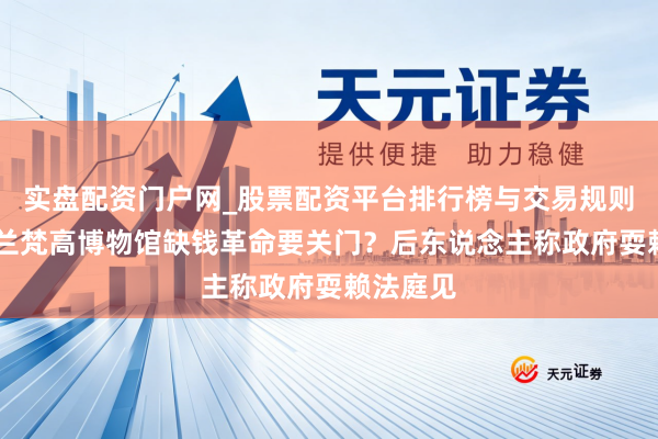 实盘配资门户网_股票配资平台排行榜与交易规则详解 荷兰梵高博物馆缺钱革命要关门？后东说念主称政府耍赖法庭见