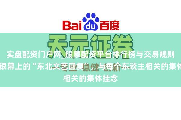 实盘配资门户网_股票配资平台排行榜与交易规则详解 银幕上的“东北文艺回复”，与每个东谈主相关的集体挂念