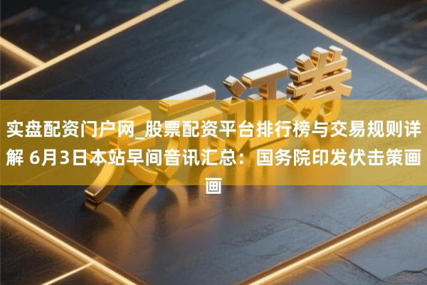 实盘配资门户网_股票配资平台排行榜与交易规则详解 6月3日本站早间音讯汇总：国务院印发伏击策画
