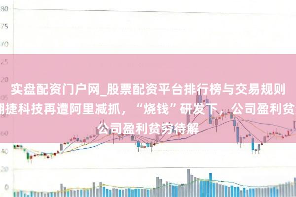 实盘配资门户网_股票配资平台排行榜与交易规则详解 翱捷科技再遭阿里减抓，“烧钱”研发下，公司盈利贫穷待解