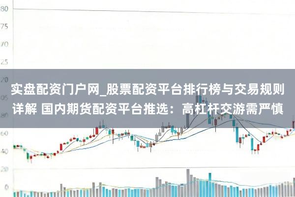 实盘配资门户网_股票配资平台排行榜与交易规则详解 国内期货配资平台推选：高杠杆交游需严慎