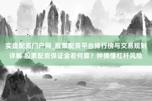 实盘配资门户网_股票配资平台排行榜与交易规则详解 股票配资保证金若何算？钟搞懂杠杆风险