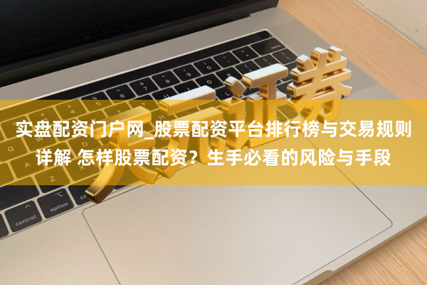 实盘配资门户网_股票配资平台排行榜与交易规则详解 怎样股票配资？生手必看的风险与手段