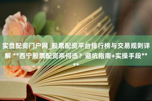 实盘配资门户网_股票配资平台排行榜与交易规则详解 **西宁股票配资奈何选？避坑指南+实操手段**