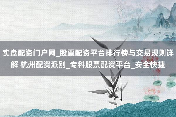 实盘配资门户网_股票配资平台排行榜与交易规则详解 杭州配资派别_专科股票配资平台_安全快捷