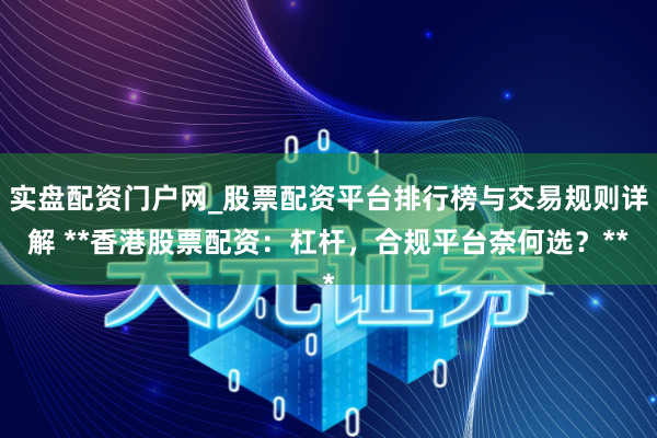 实盘配资门户网_股票配资平台排行榜与交易规则详解 **香港股票配资：杠杆，合规平台奈何选？**