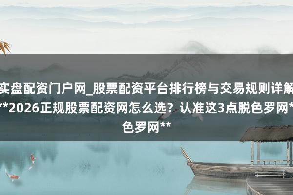 实盘配资门户网_股票配资平台排行榜与交易规则详解 **2026正规股票配资网怎么选？认准这3点脱色罗网**