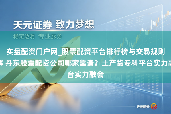 实盘配资门户网_股票配资平台排行榜与交易规则详解 丹东股票配资公司哪家靠谱？土产货专科平台实力融会
